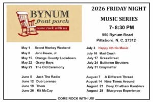 Schedule for the Bynum Front Porch 2026 Friday Night Music Series, 7–8:30 PM at 950 Bynum Road, Pittsboro, NC 27312. Performances run May through August: May 1 Secret Monkey Weekend, May 8 John Howie Jr., May 15 Orange County Lockdown, May 22 Gravy Boys, May 29 The Old Ceremony; June 5 Jack the Radio, June 12 Dub Lorenzo, June 19 Them, June 26 Kit McCay; July 3 no music, July 10 Mad Crush, July 17 GrassStreet, July 24 Bulltown Strutters, July 31 Graymatter; August 7 A Different Thread, August 14 Nine Times Around, August 21 Deep Chatham Ramblers, August 28 Bluegrass Experience. Tagline: Come Rock With Us.